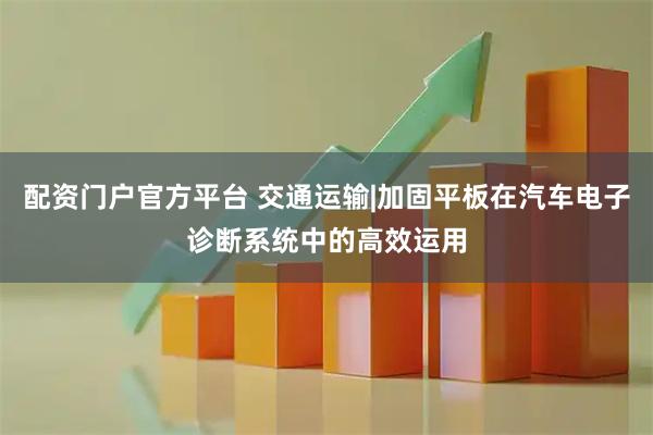 配资门户官方平台 交通运输|加固平板在汽车电子诊断系统中的高效运用