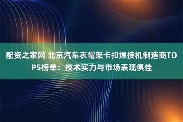 配资之家网 北京汽车衣帽架卡扣焊接机制造商TOP5榜单：技术实力与市场表现俱佳
