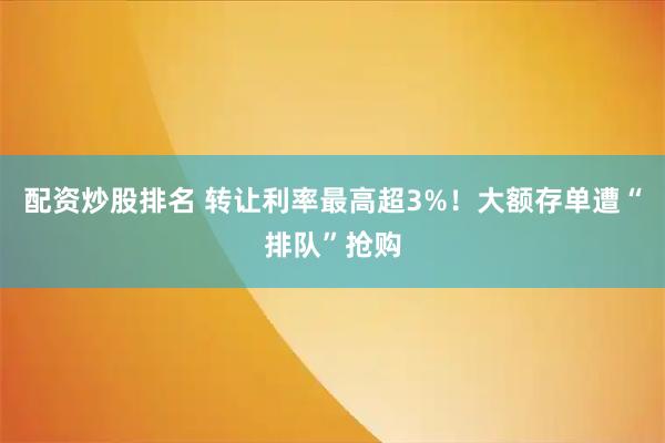 配资炒股排名 转让利率最高超3%！大额存单遭“排队”抢购