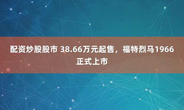 配资炒股股市 38.66万元起售，福特烈马1966正式上市
