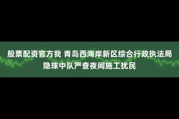 股票配资官方我 青岛西海岸新区综合行政执法局隐珠中队严查夜间施工扰民