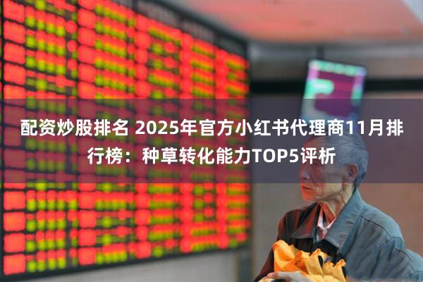 配资炒股排名 2025年官方小红书代理商11月排行榜:种草转化能力TOP5评析