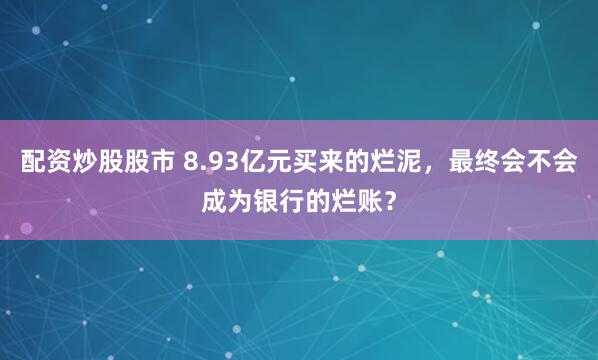 配资炒股股市 8.93亿元买来的烂泥，最终会不会成为银行的烂账？