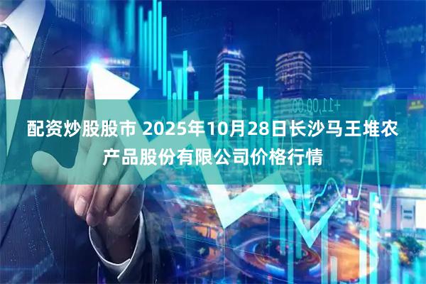 配资炒股股市 2025年10月28日长沙马王堆农产品股份有限公司价格行情