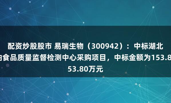 配资炒股股市 易瑞生物（300942）：中标湖北省粮油食品质量监督检测中心采购项目，中标金额为153.80万元