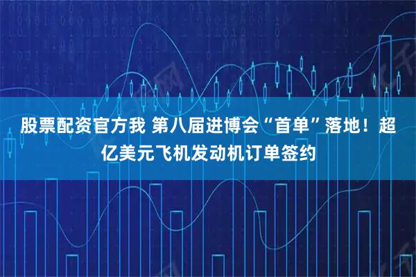 股票配资官方我 第八届进博会“首单”落地!超亿美元飞机发动机订单签约