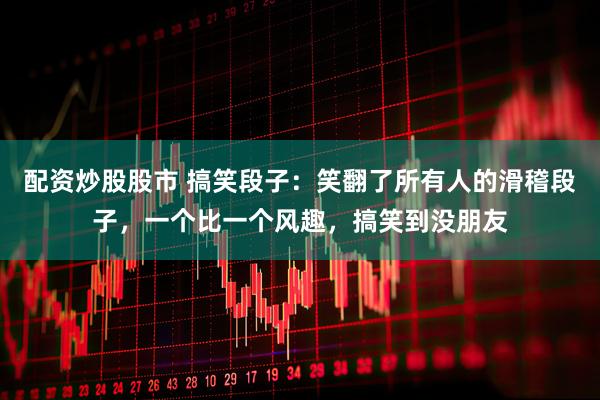 配资炒股股市 搞笑段子:笑翻了所有人的滑稽段子,一个比一个风趣,搞笑到没朋友