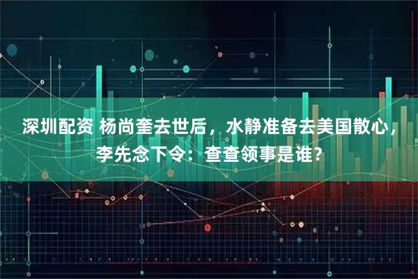 深圳配资 杨尚奎去世后，水静准备去美国散心，李先念下令：查查领事是谁？