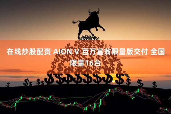 在线炒股配资 AION V 百万富翁限量版交付 全国限量16台
