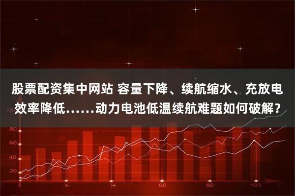 股票配资集中网站 容量下降、续航缩水、充放电效率降低……动力电池低温续航难题如何破解？