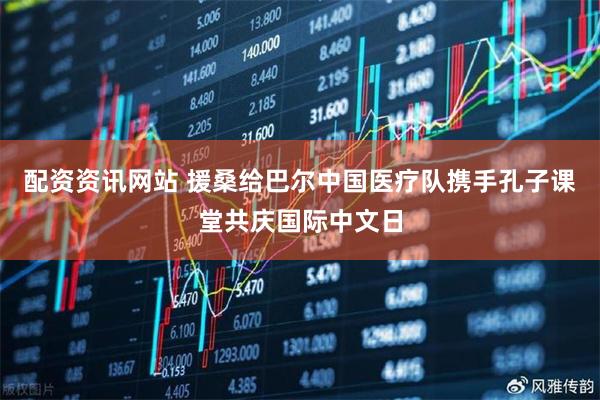 配资资讯网站 援桑给巴尔中国医疗队携手孔子课堂共庆国际中文日