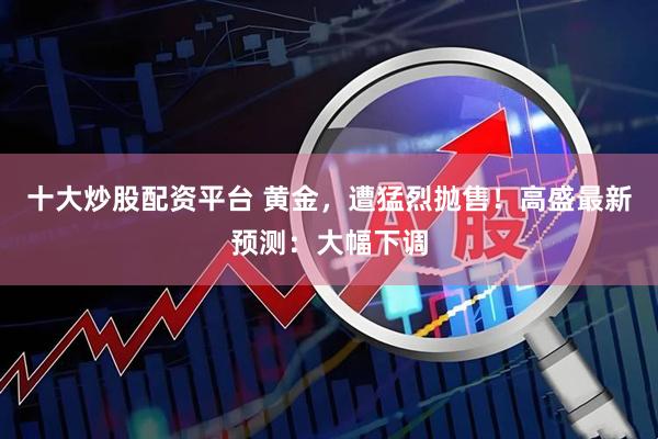 十大炒股配资平台 黄金,遭猛烈抛售!高盛最新预测:大幅下调