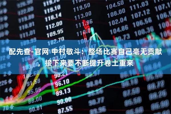 配先查-官网 中村敬斗：整场比赛自己毫无贡献，接下来要不断提升卷土重来