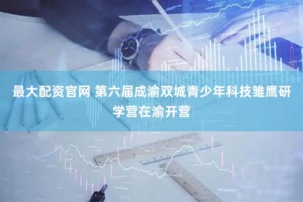 最大配资官网 第六届成渝双城青少年科技雏鹰研学营在渝开营