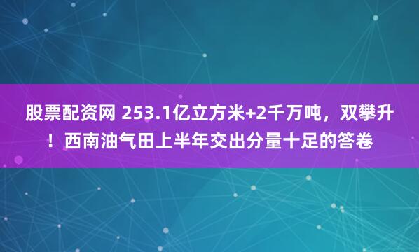 股票配资网 253.1亿立方米+2千万吨，双攀升！西南油气田上半年交出分量十足的答卷