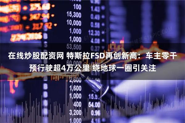 在线炒股配资网 特斯拉FSD再创新高：车主零干预行驶超4万公里 绕地球一圈引关注