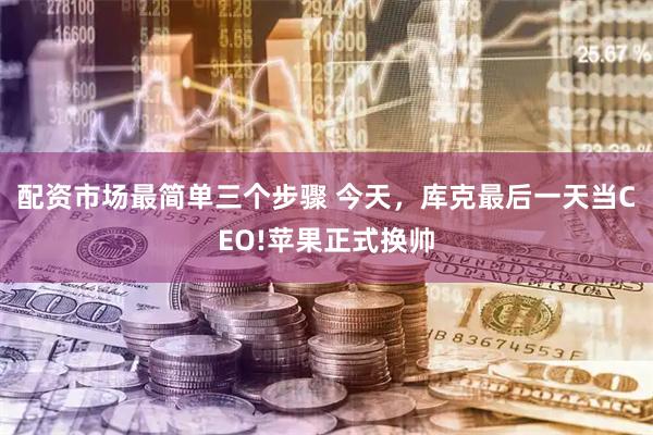 配资市场最简单三个步骤 今天，库克最后一天当CEO!苹果正式换帅
