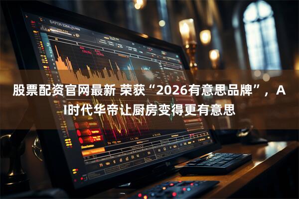 股票配资官网最新 荣获“2026有意思品牌”，AI时代华帝让厨房变得更有意思