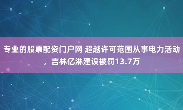 专业的股票配资门户网 超越许可范围从事电力活动，吉林亿淋建设被罚13.7万