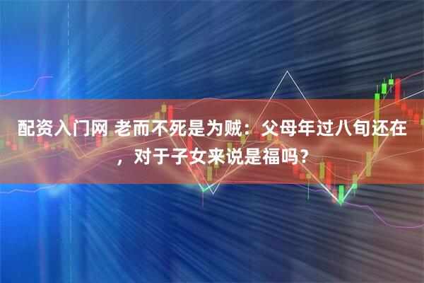 配资入门网 老而不死是为贼：父母年过八旬还在，对于子女来说是福吗？