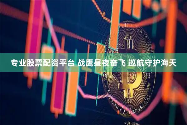 专业股票配资平台 战鹰昼夜奋飞 巡航守护海天
